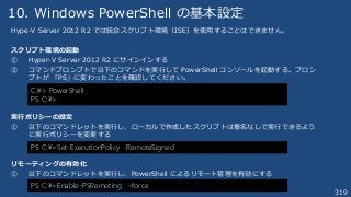 319
10. Windows PowerShell の基本設定
Hype-V Server 2012 R2 では統合スクリプト環境（ISE）を使用することはできません。
スクリプト環境の起動
① Hyper-V Server 2012 R2 にサインインする
② コマンドプロンプトで以下のコマンドを実行して PowerShell コンソールを起動する。プロン
プトが 「PS」に変わったことを確認してください。
実行ポリシーの設定
① 以下のコマンドレットを実行し、ローカルで作成したスクリプトは署名なしで実行できるよう
に実行ポリシーを変更する
リモーティングの有効化
① 以下のコマンドレットを実行し、PowerShell によるリモート管理を有効にする
C:¥> PowerShell
PS C:¥>
PS C:¥>Set-ExecutionPolicy RemoteSigned
PS C:¥>Enable-PSRemoting –force
 
