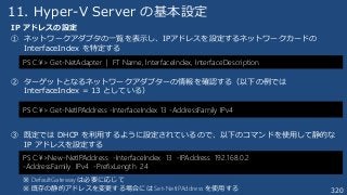 320
11. Hyper-V Server の基本設定
IP アドレスの設定
① ネットワークアダプタの一覧を表示し、IPアドレスを設定するネットワークカードの
InterfaceIndex を特定する
② ターゲットとなるネットワークアダプターの情報を確認する（以下の例では
InterfaceIndex = 13 としている）
③ 既定では DHCP を利用するように設定されているので、以下のコマンドを使用して静的な
IP アドレスを設定する
PS C:¥>New-NetIPAddress -InterfaceIndex 13 -IPAddress 192.168.0.2
-AddressFamily IPv4 -PrefixLength 24
※ DefaultGateway は必要に応じて
※ 既存の静的アドレスを変更する場合には Set-NetIPAddress を使用する
PS C:¥> Get-NetAdapter | FT Name, InterfaceIndex, InterfaceDescription
PS C:¥> Get-NetIPAddress -InterfaceIndex 13 -AddressFamily IPv4
 