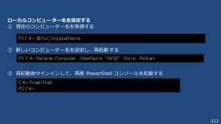 322
ローカルコンピューター名を設定する
① 現在のコンピューター名を取得する
② 新しいコンピューター名を設定し、再起動する
③ 再起動後サインインして、再度 PowerShell コンソールを起動する
PS C:¥> $Env:ComputerName
PS C:¥> Rename-Computer -NewName “HV02” -Force -Restart
C:¥> PowerShell
PS C:¥>
 
