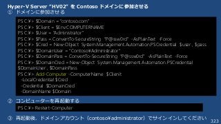 323
Hyper-V Server “HV02” を Contoso ドメインに参加させる
① ドメインに参加させる
② コンピューターを再起動する
③ 再起動後、ドメインアカウント（contoso¥administrator）でサインインしてください
PS C:¥> $Domain = “contoso.com”
PS C:¥> $Client = $Env:COMPUTERNAME
PS C:¥> $User = “Administrator”
PS C:¥> $Pass = ConvertTo-SecureString “P@ssw0rd” -AsPlainText -Force
PS C:¥> $Cred = New-Object System.Management.Automation.PSCredential $user , $pass
PS C:¥> $DomainUser = “Contoso¥Administrator”
PS C:¥> $DomainPass = ConvertTo-SecureString “P@ssw0rd” -AsPlainText -Force
PS C:¥> $DomainCred = New-Object System.Management.Automation.PSCredential
$DomainUser , $DomainPass
PS C:¥> Add-Computer -ComputerName $Clienit
-LocalCredential $Cred
-Credential $DomainCred
-DomainName $Domain
PS C:¥> Restert-Computer
 