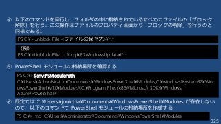 325
④ 以下のコマンドを実行し、フォルダの中に格納されているすべてのファイルの「ブロック
解除」を行う。この操作はファイルのプロパティ画面から「ブロックの解除」を行うのと
同様である。
⑤ PowerShell モジュールの格納場所を確認する
⑥ 既定では C:¥Users¥junichia¥Documents¥WindowsPowerShell¥Modules が存在しない
ので、以下のコマンドで PowerShell モジュールの格納場所を作成する
PS C:¥>$env:PSModulePath
C:¥Users¥Administrator¥Documents¥WindowsPowerShell¥Modules;C:¥windows¥system32¥Wind
owsPowerShell¥v1.0¥Modules¥;C:¥Program Files (x86)¥Microsoft SDKs¥Windows
Azure¥PowerShell¥
PS C:¥> md C:¥Users¥Administrator¥Documents¥WindowsPowerShell¥Modules
PS C:¥>Unblock-File <ファイルの保存先>¥*.*
（例）
PS C:¥>Unblock-File c:¥tmp¥PSWindowsUpdate¥*.*
 