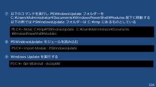 326
⑦ 以下のコマンドを実行し PSWindowsUpdate フォルダーを
C:¥Users¥Administrator¥Documents¥WindowsPowerShell¥Modules 配下に移動する
以下の例では PSWindowsUpdate フォルダーは C:¥tmp にあるものとしている
⑧ PSWindowsUpdate モジュールを読み込む
⑨ Windows Update を実行する
PS C:¥> Move C:¥tmp¥PSWindowsUpdate C:¥Users¥Administrator¥Documents
¥WindowsPowerShell¥Modules
PS C:¥> Import-Module PSWindowsUpdate
PS C:¥> Get-WUInstall -AcceptAll
 