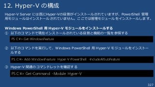 327
12. Hyper-V の構成
Hyper-V Server には既にHyper-Vの役割がインストールされていますが、PowerShell 管理
用モジュールはインストールされていません。ここでは管理モジュールをインストールします。
Windows PowerShell 用 Hyper-V モジュールをインストールする
① 以下のコマンドで現在インストールされている役割と機能の一覧を参照する
② 以下のコマンドを実行して、Windows PowerShell 用 Hyper-V モジュールをインストー
ルする
③ Hyper-V 関連のコマンドレットを確認する
PS C:¥> Get-WindowsFeature
PS C:¥> Add-WindowsFeature Hyper-V-PowerShell -IncludeAllSubFeature
PS C:¥> Get-Command -Module Hyper-V
 