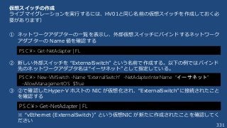 331
仮想スイッチの作成
ライブマイグレーションを実行するには、HV01と同じ名前の仮想スイッチを作成しておく必
要があります）
① ネットワークアダプターの一覧を表示し、外部仮想スイッチにバインドするネットワーク
アダプターの Name 値を確認する
② 新しい外部スイッチを “ExternalSwitch” という名前で作成する。以下の例ではバインド
先のネットワークアダプタ名は“イーサネット”として指定している。
③ ②で確認したHyper-V ホストの NIC が仮想化され、“ExternalSwitch”に接続されたこと
を確認する
※ “vEthernet (ExternalSwitch)” という仮想NIC が新たに作成されたことを確認してく
ださい
PS C:¥> New-VMSwitch -Name “ExternalSwitch” -NetAdapterInterName “イーサネット”
-AllowManagementOS $True
PS C:¥> Get-NetAdapter | FL
PS C:¥> Get-NetAdapter | FL
 