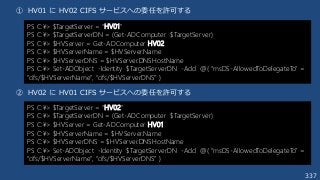 337
① HV01 に HV02 CIFS サービスへの委任を許可する
② HV02 に HV01 CIFS サービスへの委任を許可する
PS C:¥> $TargetServer = “HV01”
PS C:¥> $TargetServerDN = (Get-ADComputer $TargetServer)
PS C:¥> $HVServer = Get-ADComputer HV02
PS C:¥> $HVServerName = $HVServer.Name
PS C:¥> $HVServerDNS = $HVServer.DNSHostName
PS C:¥> Set-ADObject -Identity $TargetServerDN -Add @{ “msDS-AllowedToDelegateTo” =
“cifs/$HVServerName”, “cifs/$HVServerDNS” }
PS C:¥> $TargetServer = “HV02”
PS C:¥> $TargetServerDN = (Get-ADComputer $TargetServer)
PS C:¥> $HVServer = Get-ADComputer HV01
PS C:¥> $HVServerName = $HVServer.Name
PS C:¥> $HVServerDNS = $HVServer.DNSHostName
PS C:¥> Set-ADObject -Identity $TargetServerDN -Add @{ “msDS-AllowedToDelegateTo” =
“cifs/$HVServerName”, “cifs/$HVServerDNS” }
 