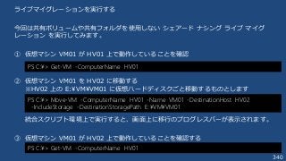 340
ライブマイグレーションを実行する
今回は共有ボリュームや共有フォルダを使用しない シェアード ナシング ライブ マイグ
レーション を実行してみます。
① 仮想マシン VM01 が HV01 上で動作していることを確認
② 仮想マシン VM01 を HV02 に移動する
※HV02 上の E:¥VM¥VM01 に仮想ハードディスクごと移動するものとします
統合スクリプト環境上で実行すると、画面上に移行のプログレスバーが表示されます。
③ 仮想マシン VM01 が HV02 上で動作していることを確認する
PS C:¥> Get-VM -ComputerName HV01
PS C:¥> Move-VM -ComputerName HV01 -Name VM01 -DestinationHost HV02
-IncludeStorage -DestinationStoragePath E:¥VM¥VM01
PS C:¥> Get-VM -ComputerName HV01
 