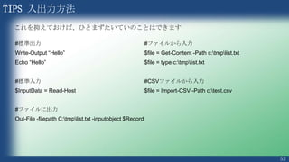 53
TIPS 変数を使うには
$FirstName = "Junichi"
$LastName = "Anno"
$FullName = $FirstName + " " + $LastName
Write-Output $FullName
$arrFullName = $FullName.Split(" ")
Write-Output $arrFullname[0]
PS C:¥> C:¥hogehoge.ps1
Junichi Anno
Junichi
出力結果
 