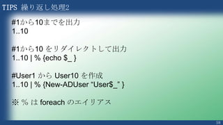 58
TIPS 変数の遅延展開
PS > $Name = “Junichi”
PS > $Message = “Hello $Name”
PS > $Message
Hello Junichi
PS > $Name = “Junichi”
PS > $Message = { “Hello $Name” }
PS > $Name = “Taro”
PS > $Message
Hello $Name
PS > & $Message
Hello Taro
{} で括ると変数は展開されない
Echo の代わりに & を使用
通常
遅延展開
$Message を定義した後で ＄Name に値を入れているこ
とに注意
この時点で変数は展開される
 