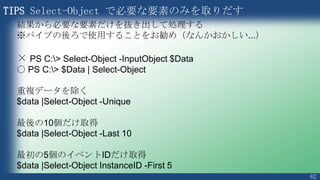 62
PS > $arrINT = 1,2,3,4,5,6,7,8,9
PS > $arrINT -ge 5
PS > $Users += $arrINT
PS > $Users | Sort-Object $_
PS > $Users = $Users -ne “Kazunori”
PS > [System.Array]::Reverse($Users)
2つの配列を合成
昇順に並べ替えて出力
Kazunori を削除
Users の中の並び順を逆にする
2つの配列を合成
 