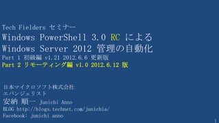 1
Windows PowerShell による
Windows Server 管理 V 4.0 2014.3.13 版
日本マイクロソフト株式会社
エバンジェリスト
安納 順一
http://blogs.technet.com/junihia/
第1部 基礎から学ぼう
Part1 基礎の基礎編
Part2 リモーティング編
Part3 バックグラウンドジョブ編
Part4 ワークフロー編
Part5 開発者編
第2部 Hyper-V の管理
Part1 Hyper-V の立ち上げまで
Part2 ライブマイグレーション
 