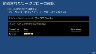 203
登録されたワークフローの確認
• Get-Command で確認する
（ワークフローはコマンドレットと同じように扱える）
PS C:¥> Get-Command <ワークフロー名>
PS C:¥> Get-Command MyWorkf...