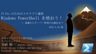 IT Pro のためのスクリプト講座
Windows PowerShell を使おう！
                ～ 基礎からサーバー管理の自動化まで
                                     2012.3.24 版



日本マイクロソフト株式会社
エバンジェリスト
安納 順一        Junichi Anno
http://blogs.technet.com/junichia/
Facebook: junichi anno
                                                   1
 