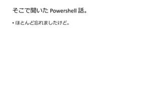 そこで聞いた Powershell 話。
• ほとんど忘れましたけど。
 