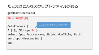 たとえばこんなスクリプトファイルがある
$a = $args[0]
Get-Process |
? { $_.CPU -ge $a } |
select Cpu, ProcessName, MainWindowTitle, Path |
sort cpu -Descending |
ogv
getHeavtProcess.ps1
ここがコマンドラインパラメーター
 