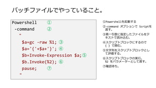 バッチファイルでやっていること。
Powershell ①
-command ②
"
$a=gc -raw %1; ③
$a='{'+$a+'}'; ④
$b=Invoke-Expression $a;⑤
$b.Invoke(%2); ⑥
pause; ⑦
"
①Powershellを起動する
②-command オプションで Scriptを
渡す。
③第一引数に指定したファイルをテ
キストで読み込む。
④スクリプトブロックにするので
{ } で囲む。
⑤文字列をスクリプトブロックとし
て評価する。
⑥スクリプトブロックの実行。
%2 をパラメーターとして渡す。
⑦確認待ち。
 