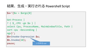 結果、生成・実行される Powershell Script
$a='{$a = $args[0]
Get-Process |
? { $_.CPU -ge $a } |
select Cpu, ProcessName, MainWindowTitle, Path |
sort cpu -Descending |
ogv}';
$b=Invoke-Expression $a;
$b.Invoke(10);
pause; いわゆる eval
 