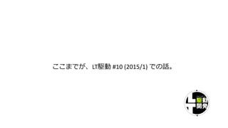 ここまでが、LT駆動 #10 (2015/1) での話。
 