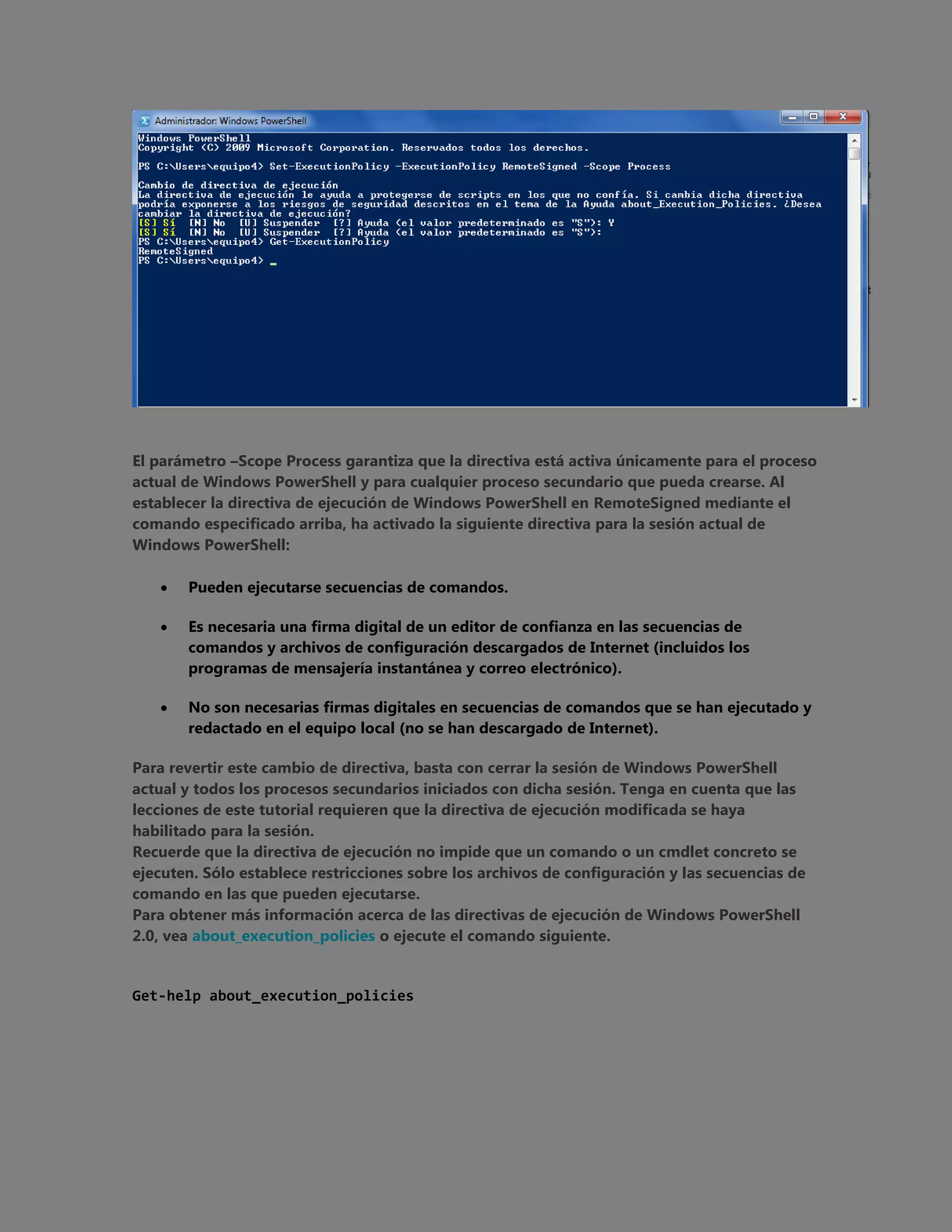 El parámetro –Scope Process garantiza que la directiva está activa únicamente para el proceso
actual de Windows PowerShell y para cualquier proceso secundario que pueda crearse. Al
establecer la directiva de ejecución de Windows PowerShell en RemoteSigned mediante el
comando especificado arriba, ha activado la siguiente directiva para la sesión actual de
Windows PowerShell:


Pueden ejecutarse secuencias de comandos.



Es necesaria una firma digital de un editor de confianza en las secuencias de
comandos y archivos de configuración descargados de Internet (incluidos los
programas de mensajería instantánea y correo electrónico).



No son necesarias firmas digitales en secuencias de comandos que se han ejecutado y
redactado en el equipo local (no se han descargado de Internet).

Para revertir este cambio de directiva, basta con cerrar la sesión de Windows PowerShell
actual y todos los procesos secundarios iniciados con dicha sesión. Tenga en cuenta que las
lecciones de este tutorial requieren que la directiva de ejecución modificada se haya
habilitado para la sesión.
Recuerde que la directiva de ejecución no impide que un comando o un cmdlet concreto se
ejecuten. Sólo establece restricciones sobre los archivos de configuración y las secuencias de
comando en las que pueden ejecutarse.
Para obtener más información acerca de las directivas de ejecución de Windows PowerShell
2.0, vea about_execution_policies o ejecute el comando siguiente.

Get-help about_execution_policies

 