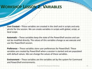 WORKSHOP LESSON 2: VARIABLES
PowerShell Development Workshop 10
User Created – These variables are created in the shell and in scripts and only
persist for the session. We can create variables in scripts with global, script, or
local scope.
Automatic – These variables keep the state of the PowerShell session and can
not be modified directly. The values of this variables change as we execute and
use the PowerShell session.
Preference – These variables store user preferences for PowerShell. These
variables are created by PowerShell when a session is started and are populated
with default values. We can change the values of these variables.
Environment – These variables are the variables set by the system for Command
and PowerShell environments.
 