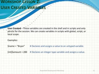 WORKSHOP LESSON 2:
USER CREATED VARIABLES
PowerShell Development Workshop 11
User Created – These variables are created in the shell and in scripts and only
persist for the session. We can create variables in scripts with global, script, or
local scope.
Examples:
$name = “Bryan” # Declares and assigns a value to an untyped variable.
[int]$amount = 200 # Declares an integer type variable and assigns a value.
 