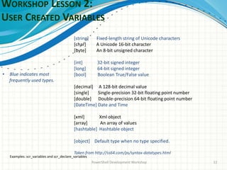 WORKSHOP LESSON 2:
USER CREATED VARIABLES
PowerShell Development Workshop 12
[string] Fixed-length string of Unicode characters
[char] A Unicode 16-bit character
[byte] An 8-bit unsigned character
[int] 32-bit signed integer
[long] 64-bit signed integer
[bool] Boolean True/False value
[decimal] A 128-bit decimal value
[single] Single-precision 32-bit floating point number
[double] Double-precision 64-bit floating point number
[DateTime] Date and Time
[xml] Xml object
[array] An array of values
[hashtable] Hashtable object
[object] Default type when no type specified.
Taken from http://ss64.com/ps/syntax-datatypes.html
• Blue indicates most
frequently used types.
Examples: scr_variables and scr_declare_variables
 
