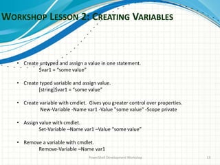 WORKSHOP LESSON 2: CREATING VARIABLES
PowerShell Development Workshop 13
• Create untyped and assign a value in one statement.
$var1 = “some value”
• Create typed variable and assign value.
[string]$var1 = “some value”
• Create variable with cmdlet. Gives you greater control over properties.
New-Variable -Name var1 -Value "some value" -Scope private
• Assign value with cmdlet.
Set-Variable –Name var1 –Value “some value”
• Remove a variable with cmdlet.
Remove-Variable –Name var1
 
