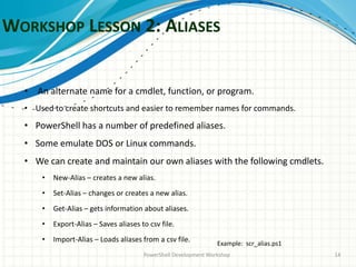WORKSHOP LESSON 2: ALIASES
PowerShell Development Workshop 14
• An alternate name for a cmdlet, function, or program.
• Used to create shortcuts and easier to remember names for commands.
• PowerShell has a number of predefined aliases.
• Some emulate DOS or Linux commands.
• We can create and maintain our own aliases with the following cmdlets.
• New-Alias – creates a new alias.
• Set-Alias – changes or creates a new alias.
• Get-Alias – gets information about aliases.
• Export-Alias – Saves aliases to csv file.
• Import-Alias – Loads aliases from a csv file. Example: scr_alias.ps1
 
