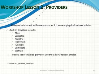 WORKSHOP LESSON 2: PROVIDERS
PowerShell Development Workshop 15
• Allow us to interact with a resource as if it were a physical network drive.
• Built-in providers include:
• Alias
• Variables
• Registry
• FileSystem
• Function
• Certificate
• WSMan
• To see a list of installed providers use the Get-PSProvider cmdlet.
Example: scr_provider_demo.ps1
 