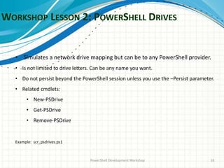 WORKSHOP LESSON 2: POWERSHELL DRIVES
PowerShell Development Workshop 16
• Simulates a network drive mapping but can be to any PowerShell provider.
• Is not limited to drive letters. Can be any name you want.
• Do not persist beyond the PowerShell session unless you use the –Persist parameter.
• Related cmdlets:
• New-PSDrive
• Get-PSDrive
• Remove-PSDrive
Example: scr_psdrives.ps1
 
