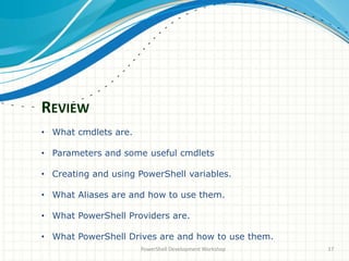 REVIEW
PowerShell Development Workshop 17
• What cmdlets are.
• Parameters and some useful cmdlets
• Creating and using PowerShell variables.
• What Aliases are and how to use them.
• What PowerShell Providers are.
• What PowerShell Drives are and how to use them.
 