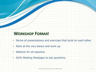WORKSHOP FORMAT
PowerShell Development Workshop 2
• Series of presentations and exercises that build on each other.
• Start at the very basics and work up.
• Webinar for all sessions.
• GoTo Meeting Messages to ask questions.
 