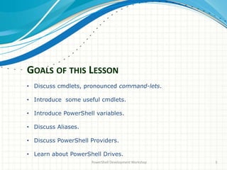 GOALS OF THIS LESSON
PowerShell Development Workshop 3
• Discuss cmdlets, pronounced command-lets.
• Introduce some useful cmdlets.
• Introduce PowerShell variables.
• Discuss Aliases.
• Discuss PowerShell Providers.
• Learn about PowerShell Drives.
 