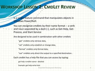 WORKSHOP LESSON 2: CMDLET REVIEW
PowerShell Development Workshop 4
Is a single-feature command that manipulates objects in
Windows PowerShell.
You can recognize cmdlets by their name format -- a verb
and noun separated by a dash (-), such as Get-Help, Get-
Process, and Start-Service
Are designed to be used in combination with other cmdlets
"get" cmdlets only retrieve data,
"set" cmdlets only establish or change data,
"format" cmdlets only format data,
"out" cmdlets only direct the output to a specified destination..
Each cmdlet has a help file that you can access by typing:
get-help <cmdlet-name> -detailed
Example: get-help write-host
 