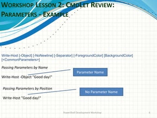 WORKSHOP LESSON 2: CMDLET REVIEW:
PARAMETERS - EXAMPLE
PowerShell Development Workshop 6
Passing Parameters by Position
Write-Host "Good day!“
Write-Host [-Object] [-NoNewline] [-Separator] [-ForegroundColor] [BackgroundColor]
[<CommonParameters>]
Passing Parameters by Name
Write-Host -Object "Good day!"
Parameter Name
No Parameter Name
 