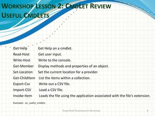 WORKSHOP LESSON 2: CMDLET REVIEW
USEFUL CMDLETS
PowerShell Development Workshop 8
Get-Help Get Help on a cmdlet.
Read-Host Get user input.
Write-Host Write to the console.
Get-Member Display methods and properties of an object.
Set-Location Set the current location for a provider.
Get-ChildItem List the items within a collection.
Export-Csv Write out a CSV file.
Import-CSV Load a CSV file.
Invoke-Item Loads the file using the application associated with the file's extension.
Examples: scr_useful_cmdlets
 
