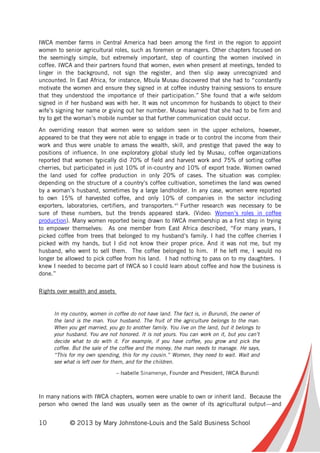 10 © 2013 by Mary Johnstone-Louis and the Saïd Business School
IWCA member farms in Central America had been among the first in the region to appoint
women to senior agricultural roles, such as foremen or managers. Other chapters focused on
the seemingly simple, but extremely important, step of counting the women involved in
coffee. IWCA and their partners found that women, even when present at meetings, tended to
linger in the background, not sign the register, and then slip away unrecognized and
uncounted. In East Africa, for instance, Mbula Musau discovered that she had to “constantly
motivate the women and ensure they signed in at coffee industry training sessions to ensure
that they understood the importance of their participation.” She found that a wife seldom
signed in if her husband was with her. It was not uncommon for husbands to object to their
wife’s signing her name or giving out her number. Musau learned that she had to be firm and
try to get the woman’s mobile number so that further communication could occur.
An overriding reason that women were so seldom seen in the upper echelons, however,
appeared to be that they were not able to engage in trade or to control the income from their
work and thus were unable to amass the wealth, skill, and prestige that paved the way to
positions of influence. In one exploratory global study led by Musau, coffee organizations
reported that women typically did 70% of field and harvest work and 75% of sorting coffee
cherries, but participated in just 10% of in-country and 10% of export trade. Women owned
the land used for coffee production in only 20% of cases. The situation was complex:
depending on the structure of a country’s coffee cultivation, sometimes the land was owned
by a woman’s husband, sometimes by a large landholder. In any case, women were reported
to own 15% of harvested coffee, and only 10% of companies in the sector including
exporters, laboratories, certifiers, and transporters.vii
Further research was necessary to be
sure of these numbers, but the trends appeared stark. (Video: Women’s roles in coffee
production). Many women reported being drawn to IWCA membership as a first step in trying
to empower themselves: As one member from East Africa described, “For many years, I
picked coffee from trees that belonged to my husband’s family. I had the coffee cherries I
picked with my hands, but I did not know their proper price. And it was not me, but my
husband, who went to sell them. The coffee belonged to him. If he left me, I would no
longer be allowed to pick coffee from his land. I had nothing to pass on to my daughters. I
knew I needed to become part of IWCA so I could learn about coffee and how the business is
done.”
Rights over wealth and assets
In my country, women in coffee do not have land. The fact is, in Burundi, the owner of
the land is the man. Your husband. The fruit of the agriculture belongs to the man.
When you get married, you go to another family. You live on the land, but it belongs to
your husband. You are not honored. It is not yours. You can work on it, but you can’t
decide what to do with it. For example, if you have coffee, you grow and pick the
coffee. But the sale of the coffee and the money, the man needs to manage. He says,
“This for my own spending, this for my cousin.” Women, they need to wait. Wait and
see what is left over for them, and for the children.
– Isabelle Sinamenye, Founder and President, IWCA Burundi
In many nations with IWCA chapters, women were unable to own or inherit land. Because the
person who owned the land was usually seen as the owner of its agricultural output—and
 