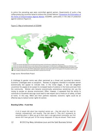 12 © 2013 by Mary Johnstone-Louis and the Saïd Business School
to police the preceding year were committed against women. Governments of quite a few
coffee-producing countries failed to enforce the United Nations’ Convention for Elimination of
All Forms of Discrimination Against Women (CEDAW), particularly in the area of protection
against violence (Figure 2).
Figure 2: Map of enforcement of CEDAW
Image source: WomanStats Project
A challenge to gender norms was often perceived as a threat and punished by violence.
Economic challenges were no exception. Reviews of programs intended to empower women
economically did appear to indicate that, in the initial stages, it was not altogether
uncommon for payees to be subject to increased levels of violence in the home and even from
the community. Women who became economically autonomous sometimes did use the
money to escape an abusive environment. Often, however, it appeared that the ability to
contribute to household earnings could lead to new respect and a modicum of safety, at least
at home. In this way, IWCA and their partners reasoned, economic rights could be an
effective way to realize human rights for women.
Branding Coffee: If and How
A lot of people talk about how important women are – they talk about the need for
diversity, empowerment, and equality. They talk about it. They don’t necessarily do
something about it. When you go to farm level in any agricultural commodity, you find
women don’t even get paid. Or the money disappears. Or they are abused. These issues
 