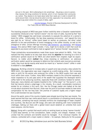13 © 2013 by Mary Johnstone-Louis and the Saïd Business School
are out in the open. We’re attempting to [do something]… By giving a voice to women,
they improve the living conditions for families, which in turn improves their community
as a whole. They deserve to be heard about what their needs are in order to benefit the
world around them. And we should be able to do that, especially if as consumers, we’re
willing to pay seven dollars for a couple of lattes, right?
– Jennifer Gallegos, Director of Business Development for Coffee,
Fair Trade USA and IWCA Board Member
The branding proposal at IWCA was given further credibility when a Canadian roaster/retailer
successfully introduced a trial “women’s brand” into her chain of cafes. Spurred by that “test
market,” IWCA engaged two well-known consultants to evaluate the potential of a women’s
brand for coffee. Unfortunately, the two drew opposing conclusions: oneix
argued the time
was right for an “ethical” coffee brand based on women as producers; the otherx
called
attention to the over-proliferation of brand messaging in the coffee industry, as well as the
emergence of other, similar offerings including Cafe Femenino, Las Hermanas, and Almana
Harvest. One avenue IWCA might consider, if any, might be to devise a mark that could be
appended to any brand confirmed to meet an agreed list of “woman friendly” requirements.
These contradictory recommendations made three issues more salient for IWCA. First, they
realized that they needed to be very clear about what the objective for branding (or a kind of
certification symbol) would be for IWCA and what benefit their chapters might be expect.
Second, no matter which method they chose—branding or certification– an extensive
verification system would be necessary to determine that contents were sourced as promised.
Lastly, they must decide exactly what would be meant by a “women’s brand” coffee in order
to establish a clear platform.
Objectives. Building a brand to increase sales or support price was actually a step outside the
IWCA remit—the organization was never imagined as a profit-making entity. But increasing
sales or profit for the women who produced the coffee in the IWCA supply chain was very
much within their vision. Further, many IWCA members closest to the consumer expressed a
moral imperative to try and pass some of the wealth that supported the developed world’s
coffee habit to the producing countries, especially those with conditions hardest for women.
Every year, many retailers and roasters travelled to the “coffee origin” (or “the source”), a rite
that had become almost a pilgrimage in the industry. As a result, considerable momentum
existed for an initiative in this spirit. But, like the Chicago roaster who balked at the last
minute about shipments from Burundi, those near the point of purchase needed to have some
compensation for the risk they took—the promise of customer loyalty and a higher margin
from a well-branded line was important.
Around the world, some of the country chapters were already launching their own brands. The
board worried that their own inertia would result in a proliferation of competing brands among
the members, something that would inevitably reinforce the disadvantage of newer chapters
and countries, like Burundi and DR Congo, who were still wrestling with more fundamental
challenges. Getting out there with a global brand would establish an umbrella that could
cover everyone, into the future.
Method. Going with a symbol that would certify an existing brand as being “woman friendly”
in some ways seemed, on first consideration, faster, simpler, and cheaper. However, it was
unclear how the contracts and benefits would be managed. If an individual importer, for
instance, contracted with a major roaster or retailer— for example, Starbucks for the purpose
 