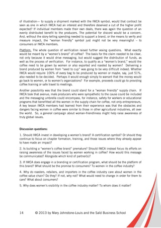 14 © 2013 by Mary Johnstone-Louis and the Saïd Business School
of illustration— to supply a shipment marked with the IWCA symbol, would that contract be
seen as one in which IWCA had an interest and therefore deserved a cut of the higher profit
expected? If individual members made their own deals, there was again the question of an
evenly distributed benefit to the producers. The potential for discord would be a concern.
And, without the story-telling spending needed to support a brand, or the means to verify and
measure impact, the “woman friendly” symbol just might not be very meaningful – to
consumers or IWCA members.
Platform. The whole question of verification raised further vexing questions. What exactly
would be meant by a “women’s brand” of coffee? The basis for the claim needed to be clear,
not only because it would drive messaging, but would suggest the distribution of funds, as
well as the process of verification. For instance, to qualify as a “women’s brand,” would the
coffee need to be grown by women or also exported and roasted by women? Delivering a
brand produced by women from “seed to cup” was going to be very difficult indeed. Whether
IWCA would require 100% of every bag to be produced by women or maybe, say, just 51%,
also needed to be decided. Perhaps it would enough simply to warrant that the money would
go back to women, or to women’s organizations? For example, proceeds could go to providing
coffee training or safe travel to meetings.
Another possibility was that the brand could stand for a “woman friendly” supply chain. If
IWCA took that avenue, male producers who were sympathetic to the cause could be included
and the messaging umbrella could encompass, for instance, safety for workers or educational
programs that benefitted all the women in the supply chain for coffee, not only entrepreneurs.
A key lesson IWCA members had learned from their experience was that the obstacles and
dangers facing women in coffee were similar to those in other agricultural industries, all over
the world. So, a general campaign about woman-friendliness might help raise awareness of
truly global issues.
Discussion questions:
1. Should IWCA invest in developing a women’s brand? A certification symbol? Or should they
continue to focus on chapter formation, training, and those issues where they already appear
to have made an impact?
2. Is building a “women’s coffee brand” premature? Should IWCA instead focus its efforts on
raising awareness of the issues faced by women working in coffee? How would this message
be communicated? Alongside which kind of partner(s)?
3. If IWCA does engage in a branding or certification program, what should be the platform of
this brand? What should be the promise to consumers? To women in the coffee industry?
4. Why do roasters, retailers, and importers in the coffee industry care about women in the
coffee value chain? Do they? If not, why not? What would need to change in order for them to
care? What about consumers?
5. Why does women’s visibility in the coffee industry matter? To whom does it matter?
 