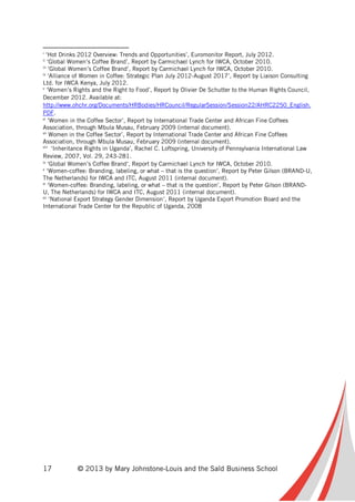 17 © 2013 by Mary Johnstone-Louis and the Saïd Business School
i
‘Hot Drinks 2012 Overview: Trends and Opportunities’, Euromonitor Report, July 2012.
ii
‘Global Women’s Coffee Brand’, Report by Carmichael Lynch for IWCA, October 2010.
iii
‘Global Women’s Coffee Brand’, Report by Carmichael Lynch for IWCA, October 2010.
iv
‘Alliance of Women in Coffee: Strategic Plan July 2012-August 2017’, Report by Liaison Consulting
Ltd. for IWCA Kenya, July 2012.
v
‘Women’s Rights and the Right to Food’, Report by Olivier De Schutter to the Human Rights Council,
December 2012. Available at:
http://www.ohchr.org/Documents/HRBodies/HRCouncil/RegularSession/Session22/AHRC2250_English.
PDF.
vi
‘Women in the Coffee Sector’, Report by International Trade Center and African Fine Coffees
Association, through Mbula Musau, February 2009 (internal document).
vii
Women in the Coffee Sector’, Report by International Trade Center and African Fine Coffees
Association, through Mbula Musau, February 2009 (internal document).
viii
‘Inheritance Rights in Uganda’, Rachel C. Loftspring, University of Pennsylvania International Law
Review, 2007, Vol. 29, 243-281.
ix
‘Global Women’s Coffee Brand’, Report by Carmichael Lynch for IWCA, October 2010.
x
‘Women-coffee: Branding, labeling, or what – that is the question’, Report by Peter Gilson (BRAND-U,
The Netherlands) for IWCA and ITC, August 2011 (internal document).
xi
‘Women-coffee: Branding, labeling, or what – that is the question’, Report by Peter Gilson (BRAND-
U, The Netherlands) for IWCA and ITC, August 2011 (internal document).
xii
‘National Export Strategy Gender Dimension’, Report by Uganda Export Promotion Board and the
International Trade Center for the Republic of Uganda, 2008
 