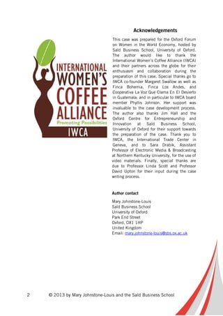2 © 2013 by Mary Johnstone-Louis and the Saïd Business School
Acknowledgements
This case was prepared for the Oxford Forum
on Women in the World Economy, hosted by
Saïd Business School, University of Oxford.
The author would like to thank the
International Women’s Coffee Alliance (IWCA)
and their partners across the globe for their
enthusiasm and collaboration during the
preparation of this case. Special thanks go to
IWCA co-founder Margaret Swallow as well as
Finca Bohemia, Finca Los Andes, and
Cooperativa La Voz Que Clama En El Desierto
in Guatemala; and in particular to IWCA board
member Phyllis Johnson. Her support was
invaluable to the case development process.
The author also thanks Jim Hall and the
Oxford Centre for Entrepreneurship and
Innovation at Saïd Business School,
University of Oxford for their support towards
the preparation of the case. Thank you to
IWCA, the International Trade Center in
Geneva, and to Sara Drabik, Assistant
Professor of Electronic Media & Broadcasting
at Northern Kentucky University, for the use of
video materials. Finally, special thanks are
due to Professor Linda Scott and Professor
David Upton for their input during the case
writing process.
Author contact
Mary Johnstone-Louis
Saïd Business School
University of Oxford
Park End Street
Oxford, OX1 1HP
United Kingdom
Email: mary.johnstone-louis@sbs.ox.ac.uk
 