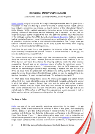 3 © 2013 by Mary Johnstone-Louis and the Saïd Business School
International Women’s Coffee Alliance
Saïd Business School, University of Oxford, United Kingdom
Phyllis Johnson hung up the phone. A Chicago coffee buyer she knew well had given up on a
transaction she had been helping to broker for months. A coffee importer herself, Johnson
knew industry competition was intense. As board member of the International Women’s
Coffee Alliance (IWCA), a global organization that united women in the coffee value chain,
pursuing commercial transactions was not necessarily core to her remit. But still, she felt
deeply discouraged by the collapse of the deal. This particular contract would have resulted
in the first large purchase from IWCA Burundi, where Isabelle Sinamenye had been tirelessly
leading hundreds of women – many living in remote areas and tragically affected by a history
of genocide – to produce coffee at international quality standards. The Chicago buyer was
sure her customers would be captivated by this story, but she was worried about shipping
risk, and had therefore abandoned the purchase.
“Last time she purchased from a new geography, the shipment arrived two months late,”
Phyllis later explained to the IWCA board, “She had to source elsewhere to fill the gap, and
when the coffee arrived, it wasn’t fresh.”
The concern about transportation delays might have been overcome by a compelling narrative
about the source of the coffee. However, the cost of communications materials to tell the
IWCA Burundi story (plus the potential for shipping problems) made the whole exercise
unappealing. Burundi was not an established source of coffee for mainstream buyers. “I
know we are not a commercial entity,” Phyllis continued, “But the IWCA network can open
doors for our members to gain contracts they’d be unlikely to make on their own. With a bit of
effort, we could make the proposition more attractive by sorting out the communications
aspect for buyers. Buyers like my friend in Chicago just do not have the bandwidth to do the
branding themselves.” A board member fired back: “Do we have the bandwidth”?
The IWCA board faced three potential options for improving the appeal of a women-friendly
coffee: First, they could attempt to develop an IWCA brand, managed centrally, and applied
to all of their global chapters. Second, they could seek to partner with coffee importers,
roasters or retailers on such a project. Third, they could embrace the emerging trend in which
their country chapters launched their own lines of coffee using the IWCA logo. But was the
market ready for IWCA coffee at all? Would the organization’s scarce resources in fact be
better spent on advocacy and awareness-raising within the industry?
The World of Coffee
Coffee was one of the most valuable agricultural commodities in the world. It was
particularly central to the economies of countries in which it was grown, often developing
nations. Because it grew best at high altitudes in tropical climates, it was cultivated in an
equatorial belt stretching from Colombia to Cameroon and Tanzania to the Philippines and
Papua New Guinea (Figure 1). Many coffee-growing areas faced political instability and
battled the ever-present threat of agricultural blight, which could devastate communities in a
single season. Coffee could be cultivated on mechanized plantations, on large farms where it
 