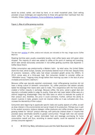 4 © 2013 by Mary Johnstone-Louis and the Saïd Business School
would be picked, sorted, and dried by hand, or on small household plots. Each setting
provided unique challenges and opportunities to those who gained their livelihood from the
industry. (Video: Coffee cultivation, Finca La Bohemia, Guatemala).
Figure 1: Map of coffee growing countries
The two main varieties of coffee, arabica and robusta, are indicated on the map. Image source: Coffee
Machine
Roasting facilities were usually unavailable locally; most coffee beans were still green when
shipped. The majority of value was added to coffee at the point of roasting and branding,
which were almost exclusively conducted in non-coffee growing countries (see Appendix 1:
Coffee Value Chain).
Coffee consumption was predominantly a Western habit: by retail value, the United States
drank the most, while Europe, Canada, and Australia downed much of the rest. Despite times
of economic recession, coffee sales had shown consistent growth across the 2000’s. In
2012, prices were at a thirty-year high. But consumers tended to consider coffee an
“affordable luxury,” forgoing many things before their morning cup even in the face of price
increases and economic downturn.i
Because coffee was typically exported unprocessed, most coffee-growing countries did not
have a strong culture of domestic consumption. So, coffee producers had seldom actually
tasted the beverage their beans were used to make. This inexperience with the final product
created a further inequity in exchange. Because coffee, like wine, varied a great deal and
required a cultivated palate to judge its quality, those who had never tasted coffee were at a
distinct bargaining disadvantage—they had little basis on which to evaluate the quality of
their product and, therefore, the price it could command. Further, without the ability to
discern nuances in taste, growers could not improve coffee as it was cultivated and, thus,
increase the desirability of their output.
Consumers were beginning to appreciate specific taste and quality aspects of coffee, as well
as show interest in the environmental and social impact of its production. Perhaps due in part
to the evident economic distance between coffee producers and coffee drinkers, there was a
growing market for “ethical” product offerings, with particular interest shown in imports that
provided easily identifiable benefits to grower communities.ii
Though both men and women
drank coffee “on the go,” women dominated food and beverage purchasing for home
consumption overall and thus, according to several reports, could be expected to be the
primary consumer segment.iii
 