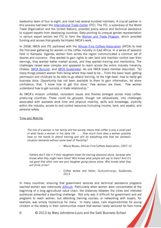6 © 2013 by Mary Johnstone-Louis and the Saïd Business School
leadership team of four to eight, and most had several hundred members. A crucial partner in
this process had been the International Trade Center (ITC). The ITC, a subsidiary of the World
Trade Organization and the United Nations, provided policy advice and technical assistance
to support exports from developing countries. Data pointing to unequal gender representation
in various export sectors led ITC to form the Women and Trade Program, which provided
funding and access that greatly facilitated IWCA’s work.
In 2008, IWCA and ITC partnered with the African Fine Coffees Association (AFCA) to host
the first-ever gathering for women in the coffee industry in East Africa. In a series of sessions
held in Kampala, Uganda, women from across the region communicated a common set of
desires and concerns: they wanted to gain rights to own land and maintain control over their
earnings, they wanted better market access, and they wanted training and mentorship. The
challenges raised were complex and appeared to reach across the entire industry hierarchy
(Videos: IWCA Burundi, and IWCA Guatemala). As one IWCA board member described, “So
many things prevent women from being where they need to be… From the basic level, getting
permission and childcare to be able to go attend training, to the high-level, how to really get
business done. Opportunity has not been available to them to gain information, let alone
confidence, that, ‘I know how to get this done.’ Few women are there. Few women
understand how to get success in trade relationship.”
As IWCA’s mission unfolded, consistent issues and themes emerged across most coffee-
producing countries. These could be grouped, though not exhaustively, into challenges
associated with available work time and physical mobility, skills and knowledge, visibility
within the industry, access to and control resources (including income, land, and assets), and
personal safety.
Time and Mobility
The role of a woman in her family and her society means that coffee is only a small part
of what faces a woman in her daily life. . . . How much time does a woman possibly
have on her hands to attend training and still do everything else that her domestic
situation demands without some level of flexibility?
– Mbula Musau, African Fine Coffees Association, 2007-12
Fathers don’t like it if their daughters travel [to training sessions] alone, because who
knows what they might learn there? Who knows what people will say to them? And it’s
not good that other men see your daughter going places alone. Who knows what they
will think of her?
– Coffee worker and father, Quetzaltenango, Guatemala,
2013
In many countries, ensuring that government services and technical assistance programs
reached women was notoriously difficult. Particularly when women were concentrated at the
beginning of a long agricultural value chain, the distances between the cities and intended
audiences presented a daunting challenge. Not only was it difficult for government and aid
programs to reach women, but attending training courses, or networking with buyers, for
example, was simply impractical for many. In many cases, care responsibilities for young
children or the elderly in their communities meant that women rarely ventured far from home
 