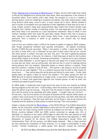 7 © 2013 by Mary Johnstone-Louis and the Saïd Business School
(Video: Meeting prior to founding of IWCA Burundi). If taken, the trip itself might have meant
a difficult and dangerous bus journey with many stops, often very expensive in the scheme of
household affairs. Since women didn’t often travel, the prospect of a trip to a market or
training session could be unsettling to husbands and fathers, who often feared women might
bring dishonor while away, come to harm, or even choose not to return. Women tended to
carry a burden of housework and care expected of them regardless of what they did to earn a
living. Indeed, women’s heavy work responsibilities often meant that children tended crops
alongside their mothers instead of attending school. This was especially true for girls, who
were more likely to be perceived as a poor educational investment; likely to follow in their
mothers’ footsteps rather than enter the paid labor market. Women often had no access to
cash, relying on male relatives for travel money. Many times, it was necessary to receive
permission from a husband or father to go anywhere, and consent was not always
forthcoming.
Lack of time and mobility made it difficult for women to gather to organize IWCA chapters,
even though prospective members were typically enthusiastic: As Isabelle Sinamenye,
founder of IWCA Burundi recounted, “When I met women in coffee, I would ask them, ‘Do
you want to know what I did in Kampala? Do you want to learn about how we can connect
with other women in coffee’? And each one said ‘Yes, yes’!” The task of gathering everyone
slowed everything down. In Burundi, for instance, it took three years of work for the hundred-
strong IWCA chapter to be formed. Sinamenye remembered: “I reached out to each president
of each coffee federation in all the regions of Burundi and asked him to select women from
his area who are clever, who are willing work, and who are free to come to meetings without
facing pressure from her husband. Especially widows or women without a husband. Those
were the qualities I needed to start off with… [The women I was trying to recruit] all asked
me ‘How can we meet together’? This is a problem because they all need to take busses for
many hours. . . . They cannot leave the family alone and behind to come meet… Finally, after
several years, we signed a letter [to launch the chapter].” This letter opened the door for
IWCA Burundi to become established as a legal entity, a move which allowed the group, for
example, to interact with government agencies and industry groups, as well as enter into
contracts and apply for grant funding.
An IWCA leader in Guatemala tried to get around the issue of time and mobility by holding
training programs at her own farm: “Unfortunately, either the relatives or the husbands do not
allow the women to go for training… They don’t like the women to travel in the bus and they
don’t like the women to be classmates with other people… I thought ‘How can I do this’? ….
At that time, I was the first woman on the board of directors [of the national coffee board], so
I asked if they could [come to my farm and] give the training there, and that’s what they did.
But that is an exception. They had never done that. So the thing is, how do we convince the
husbands and the relatives to allow women to attend training? That is the problem.”
Indeed, a review conducted by Mbula Musau, a then-AFCA (African Fine Coffees Association)
staffer, for the influential industry organization’s work with the ITC and IWCA suggested that
of more than 40 major training events financed by bilateral aid and held in more than 10
African countries between 2004 and 2009, women comprised on average only 15% of
attendees.vi
In response to this report, AFCA began to work with their own partners to draft
their first official policy on gender in the coffee trade in East Africa (see Appendix 3: IWCA
Declaration of Support for the African Fine Coffees Association’s Gender Policy and
Implementation Plan). Of this process, one IWCA leader observed: “Men in these societies
are also realizing the importance of these activities; it’s no longer a confrontation in every
country.” Anthere Simbaruhije, a coffee grower from Burundi, echoed the sentiment,
 