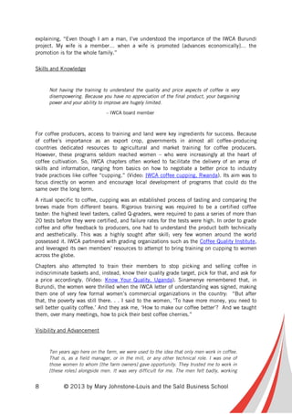 8 © 2013 by Mary Johnstone-Louis and the Saïd Business School
explaining, “Even though I am a man, I’ve understood the importance of the IWCA Burundi
project. My wife is a member… when a wife is promoted [advances economically]… the
promotion is for the whole family.”
Skills and Knowledge
Not having the training to understand the quality and price aspects of coffee is very
disempowering. Because you have no appreciation of the final product, your bargaining
power and your ability to improve are hugely limited.
– IWCA board member
For coffee producers, access to training and land were key ingredients for success. Because
of coffee’s importance as an export crop, governments in almost all coffee-producing
countries dedicated resources to agricultural and market training for coffee producers.
However, these programs seldom reached women – who were increasingly at the heart of
coffee cultivation. So, IWCA chapters often worked to facilitate the delivery of an array of
skills and information, ranging from basics on how to negotiate a better price to industry
trade practices like coffee “cupping.” (Video: IWCA coffee cupping, Rwanda). Its aim was to
focus directly on women and encourage local development of programs that could do the
same over the long term.
A ritual specific to coffee, cupping was an established process of tasting and comparing the
brews made from different beans. Rigorous training was required to be a certified coffee
taster: the highest level tasters, called Q-graders, were required to pass a series of more than
20 tests before they were certified, and failure rates for the tests were high. In order to grade
coffee and offer feedback to producers, one had to understand the product both technically
and aesthetically. This was a highly sought after skill; very few women around the world
possessed it. IWCA partnered with grading organizations such as the Coffee Quality Institute,
and leveraged its own members’ resources to attempt to bring training on cupping to women
across the globe.
Chapters also attempted to train their members to stop picking and selling coffee in
indiscriminate baskets and, instead, know their quality grade target, pick for that, and ask for
a price accordingly. (Video: Know Your Quality, Uganda). Sinamenye remembered that, in
Burundi, the women were thrilled when the IWCA letter of understanding was signed, making
them one of very few formal women’s commercial organizations in the country: “But after
that, the poverty was still there. . . I said to the women, ‘To have more money, you need to
sell better quality coffee.’ And they ask me, ‘How to make our coffee better’? And we taught
them, over many meetings, how to pick their best coffee cherries.”
Visibility and Advancement
Ten years ago here on the farm, we were used to the idea that only men work in coffee.
That is, as a field manager, or in the mill, or any other technical role. I was one of
those women to whom [the farm owners] gave opportunity. They trusted me to work in
[these roles] alongside men. It was very difficult for me. The men felt badly, working
 