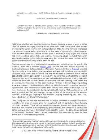 9 © 2013 by Mary Johnstone-Louis and the Saïd Business School
alongside me. . . But I knew I had to be there. Because it was my challenge; not to give
up.
– Vilma Ruíz, Los Andes Farm, Guatemala
[T]he firm conviction to promote women developed from seeing the enormous benefits
that have resulted for the families of our farm workers. Even most of the husbands now
understand this!
– James Hazard, Los Andes Farm, Guatemala
IWCA’s first chapters were launched in Central America following a series of visits to coffee
farms for roasters and buyers. Unlike standard buyer visits, these “coffee tours” were focused
on meeting the women involved with coffee production. IWCA founding members emphasized
how surprised industry leaders often were to become aware of the crucial contribution women
made to coffee production. Despite all their years of experience, many buyers and roasters
had never considered women to be very involved. The visiting groups concluded that women
were largely invisible to the coffee industry leadership because they were clustered at the
bottom of the hierarchy, rarely able to travel nor lead.
Chapters pursued a variety of strategies to improve women’s visibility across the industry. For
instance, when IWCA member Lorena Calvo became the first woman appointed to
Guatemala’s National Coffee Association (Asociación Nacional del Café or Anacafe), she used
the opportunity to bring visibility to women whose work was vital, but almost unrecognized in
the coffee value chain—and one of her first acts was to create a committee within Anacafe
dedicated to women’s participation in the industry. No sooner had she floated the concept of
this group than two of the most respected men on the board came forward to ask if they could
support the effort. Yet, in 2006, almost 50 years after Anacafe’s founding, Calvo herself was
an anomaly. She recounted her first board meeting: “I think, in the very beginning, nobody
knew what to expect… [the board meets in] this big, beautiful boardroom, and [the room had]
two restrooms. Both restrooms had always been used for men. They had to change that for
me… I remember the introduction during my first board meeting, ‘Well, gentlemen, we just
want to remind you that from now on, the one on the left is going to be the women’s
restroom,’ and I was just laughing in front of them! Laughing and teasing, and I said, “Yes,
men. I don’t want any of you in my restroom.”
Calvo, along with the men she recruited from the board, pioneered an unexpectedly fruitful
innovation, an array of awards given for exceptional skill in agricultural tasks typically
performed by women. These national competitions created interest and recognition around
aspects of work in coffee that had previously gone unnoticed, but turned out to be crucial to
coffee quality and survival in the face of blight. Notably, because the competitions centered
on traditionally “feminine” skills1
, women encountered less resistance to travel to these
events than to standard training sessions.
1
One such skill was called “grafting”, a process through which the shoot of a single sprouted coffee
bean was cut with a small razor and inserted by hand into the other, and then tied with specialty tape.
This painstaking process involved significant skill and attention to detail. When done well, grafting
could improve the health and robustness of coffee plants.
 