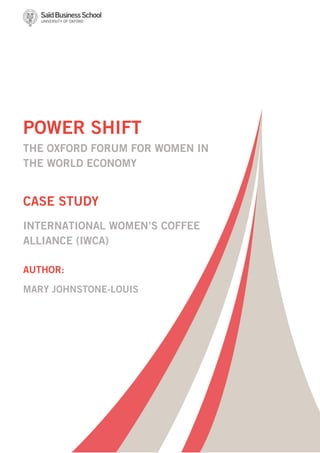 POWER SHIFT
THE OXFORD FORUM FOR WOMEN IN
THE WORLD ECONOMY

CASE STUDY
INTERNATIONAL WOMEN’S COFFEE
ALLIANCE (IWCA)
AUTHOR:
MARY JOHNSTONE-LOUIS

 