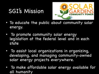 SGI’s Mission
•  To educate the public about community solar
energy.
•  To promote community solar energy
legislation at the federal level and in each
state
•  To assist local organizations in organizing,
developing, and managing community-owned
solar energy projects everywhere.
•  To make affordable solar energy available for
all humanity

 