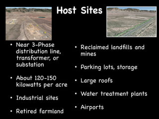 Host Sites

•  Near 3-Phase
distribution line,
transformer, or
substation

•  Reclaimed landﬁlls and
mines

•  About 120-150
kilowatts per acre

•  Large roofs

•  Industrial sites
"
"
•  Retired farmland

•  Parking lots, storage

•  Water treatment plants
•  Airports

 